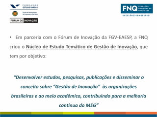 • Em parceria com o Fórum de Inovação da FGV-EAESP, a FNQ
criou o Núcleo de Estudo Temático de Gestão de Inovação, que
tem por objetivo:

“Desenvolver estudos, pesquisas, publicações e disseminar o
conceito sobre “Gestão de Inovação” às organizações
brasileiras e ao meio acadêmico, contribuindo para a melhoria

contínua do MEG”

 