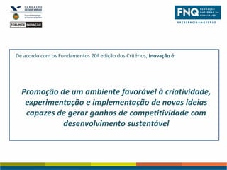 De acordo com os Fundamentos 20ª edição dos Critérios, Inovação é:

Promoção de um ambiente favorável à criatividade,
experimentação e implementação de novas ideias
capazes de gerar ganhos de competitividade com
desenvolvimento sustentável

 