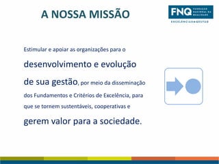 A NOSSA MISSÃO
Estimular e apoiar as organizações para o

desenvolvimento e evolução

de sua gestão, por meio da disseminação
dos Fundamentos e Critérios de Excelência, para
que se tornem sustentáveis, cooperativas e

gerem valor para a sociedade.

 