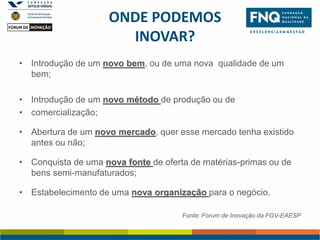 ONDE PODEMOS
INOVAR?
• Introdução de um novo bem, ou de uma nova qualidade de um
bem;
• Introdução de um novo método de produção ou de
• comercialização;
• Abertura de um novo mercado, quer esse mercado tenha existido
antes ou não;

• Conquista de uma nova fonte de oferta de matérias-primas ou de
bens semi-manufaturados;
• Estabelecimento de uma nova organização para o negócio.
Fonte: Fórum de Inovação da FGV-EAESP

 