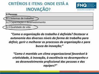 CRITÉRIOS E ITENS: ONDE ESTÁ A
INOVAÇÃO?
6 Pessoas
6.1 Sistemas de trabalho
6.2 Capacitação e desenvolvimento
6.3 Qualidade de vida

“Como a organização do trabalho é definida? Destacar a
autonomia dos diversos níveis da forma de trabalho para
definir, gerir e melhorar os processos da organização e para
busca da inovação;”
“Como é mantido um clima organizacional favorável à
criatividade, à inovação, à excelência no desempenho e
ao desenvolvimento profissional das pessoas e das
equipes?”

 