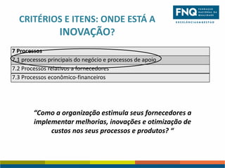 CRITÉRIOS E ITENS: ONDE ESTÁ A
INOVAÇÃO?
7 Processos
7.1 processos principais do negócio e processos de apoio
7.2 Processos relativos a fornecedores
7.3 Processos econômico-financeiros

“Como a organização estimula seus fornecedores a
implementar melhorias, inovações e otimização de
custos nos seus processos e produtos? “

 