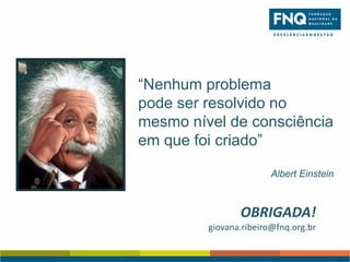 “Nenhum problema
pode ser resolvido no
mesmo nível de consciência
em que foi criado”
Albert Einstein

OBRIGADA!
giovana.ribeiro@fnq.org.br

 