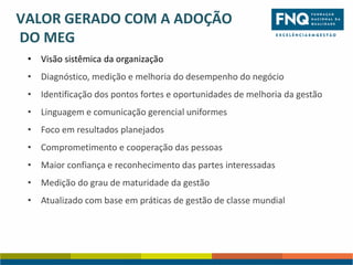 VALOR GERADO COM A ADOÇÃO
DO MEG
• Visão sistêmica da organização
• Diagnóstico, medição e melhoria do desempenho do negócio
• Identificação dos pontos fortes e oportunidades de melhoria da gestão

• Linguagem e comunicação gerencial uniformes
• Foco em resultados planejados
• Comprometimento e cooperação das pessoas

• Maior confiança e reconhecimento das partes interessadas
• Medição do grau de maturidade da gestão
• Atualizado com base em práticas de gestão de classe mundial

 