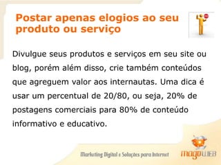 Postar apenas elogios ao seu
produto ou serviço
Divulgue seus produtos e serviços em seu site ou
blog, porém além disso, crie também conteúdos
que agreguem valor aos internautas. Uma dica é
usar um percentual de 20/80, ou seja, 20% de
postagens comerciais para 80% de conteúdo
informativo e educativo.
 