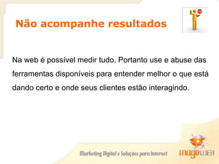 Não acompanhe resultados
Na web é possível medir tudo. Portanto use e abuse das
ferramentas disponíveis para entender melhor o que está
dando certo e onde seus clientes estão interagindo.
 