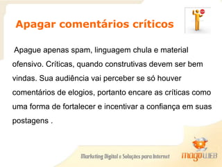 Apagar comentários críticos
Apague apenas spam, linguagem chula e material
ofensivo. Críticas, quando construtivas devem ser bem
vindas. Sua audiência vai perceber se só houver
comentários de elogios, portanto encare as críticas como
uma forma de fortalecer e incentivar a confiança em suas
postagens..
 