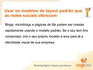 Usar os modelos de layout padrão que
as redes sociais oferecem
Blogs, microblogs e páginas de fãs podem ser criadas
rapidamente usando o modelo padrão. Se o seu tem fins
comerciais, crie o seu próprio modelo e leve para lá a
identidade visual de sua empresa.
 