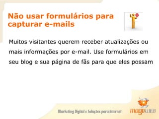 Não usar formulários para
capturar e-mails
Muitos visitantes querem receber atualizações ou
mais informações por e-mail. Use formulários em
seu blog e sua página de fãs para que eles possam
se inscrever.
 