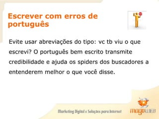 Escrever com erros de
português
Evite usar abreviações do tipo: vc tb viu o que
escrevi? O português bem escrito transmite
credibilidade e ajuda os spiders dos buscadores a
entenderem melhor o que você disse.
 