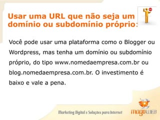 Usar uma URL que não seja um
domínio ou subdomínio próprio:
Você pode usar uma plataforma como o Blogger ou
Wordpress, mas tenha um domínio ou subdomínio
próprio, do tipo www.nomedaempresa.com.br ou
blog.nomedaempresa.com.br. O investimento é
baixo e vale a pena.
 