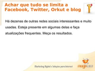 Achar que tudo se limita a
Facebook, Twitter, Orkut e blog
Há dezenas de outras redes sociais interessantes e muito
usadas. Esteja presente em algumas delas e faça
atualizações frequentes. Meça os resultados.
 