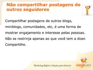 Não compartilhar postagens de
outros seguidores
Compartilhar postagens de outros blogs,
miniblogs, comunidades, etc, é uma forma de
mostrar engajamento e interesse pelas pessoas.
Não se restrinja apenas ao que você tem a dizer.
Compartilhe.
 
