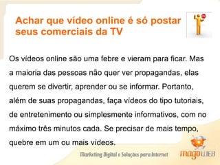 Achar que vídeo online é só postar
seus comerciais da TV
Os vídeos online são uma febre e vieram para ficar. Mas
a maioria das pessoas não quer ver propagandas, elas
querem se divertir, aprender ou se informar. Portanto,
além de suas propagandas, faça vídeos do tipo tutoriais,
de entretenimento ou simplesmente informativos, com no
máximo três minutos cada. Se precisar de mais tempo,
quebre em um ou mais vídeos.
 