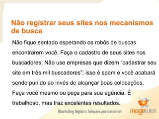 Não registrar seus sites nos mecanismos
de busca
Não fique sentado esperando os robôs de buscas
encontrarem você. Faça o cadastro de seus sites nos
buscadores. Não use empresas que dizem “cadastrar seu
site em três mil buscadores”; isso é spam e você acabará
sendo punido ao invés de alcançar boas colocações.
Faça você mesmo ou peça para sua agência. É
trabalhoso, mas traz excelentes resultados.
 