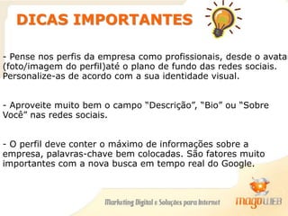 DICAS IMPORTANTES
- Pense nos perfis da empresa como profissionais, desde o avatar
(foto/imagem do perfil)até o plano de fundo das redes sociais.
Personalize-as de acordo com a sua identidade visual.
- Aproveite muito bem o campo “Descrição”, “Bio” ou “Sobre
Você” nas redes sociais.
- O perfil deve conter o máximo de informações sobre a
empresa, palavras-chave bem colocadas. São fatores muito
importantes com a nova busca em tempo real do Google.
 