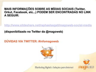 MAIS INFORMAÇÕES SOBRE AS MÍDIAS SOCIAIS (Twitter,
Orkut, Facebook, etc...) PODEM SER ENCONTRADAS NO LINK
A SEGUIR:
http://www.slideshare.net/raphaelsegati/magoweb-social-media
(disponibilizado no Twitter da @magoweb)
DÚVIDAS VIA TWITTER: #infomagoweb
 