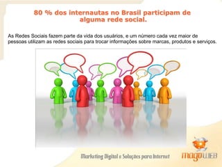 As Redes Sociais fazem parte da vida dos usuários, e um número cada vez maior de
pessoas utilizam as redes sociais para trocar informações sobre marcas, produtos e serviços.
80 % dos internautas no Brasil participam de
alguma rede social.
 