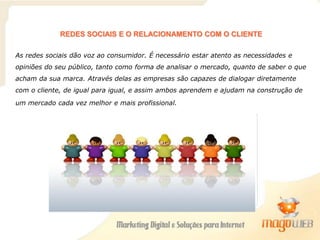 REDES SOCIAIS E O RELACIONAMENTO COM O CLIENTE
As redes sociais dão voz ao consumidor. É necessário estar atento as necessidades e
opiniões do seu público, tanto como forma de analisar o mercado, quanto de saber o que
acham da sua marca. Através delas as empresas são capazes de dialogar diretamente
com o cliente, de igual para igual, e assim ambos aprendem e ajudam na construção de
um mercado cada vez melhor e mais profissional.
 