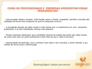 COMO OS PROFISSIONAIS E EMPRESAS APROVEITAM ESSAS
FERRAMENTAS?
- Comunicação rápida e simples: Informações sobre o cliente, sugestões, opiniões e dúvidas são
coletadas de forma mais frequente do que em pesquisas comuns.
- A divulgação através de redes sociais é mais barata que o investimento em uma campanha
publicitária, e se bem trabalhada, alcança mais pessoas.
- Muitas empresas selecionam seus candidatos através da análise dos perfis das redes sociais.
As vezes vale mais um perfil profissional e bem feito do que o velho Curriculum
- Oportunidade de aprender, ouvir, conhecer mais sobre o seu mercado, e assim atender o seu
Cliente de forma única e diferenciada.
 