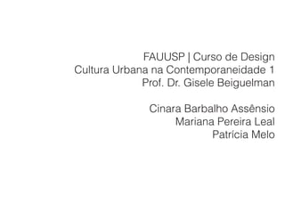 FAUUSP | Curso de Design
Cultura Urbana na Contemporaneidade 1
             Prof. Dr. Gisele Beiguelman

              Cinara Barbalho Assênsio
                   Mariana Pereira Leal
                          Patrícia Melo
 
