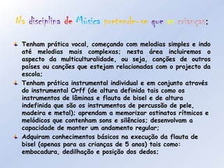 NadisciplinadeMúsicapretende-sequeascrianças:Tenham prática vocal, começando com melodias simples e indo até melodias mais complexas; nesta área incluiremos o aspecto da multiculturalidade, ou seja, canções de outros países ou canções que estejam relacionadas com o projecto da escola;Tenham prática instrumental individual e em conjunto através do instrumental Orff (de altura definida tais como os instrumentos de lâminas e flauta de bisel e de altura indefinida que são os instrumentos de percussão de pele, madeira e metal); aprendam a memorizar ostinatos rítmicos e melódicos que contenham sons e silêncios; desenvolvam a capacidade de manter um andamento regular;Adquiram conhecimentos básicos na execução da flauta de bisel (apenas para as crianças de 5 anos) tais como: embocadura, dedilhação e posição dos dedos;