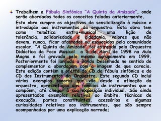 Trabalhem a Fábula Sinfónica “A Quinta da Amizade”, onde serão abordados todos os conceitos falados anteriormente.	Esta obra cumpre os objectivos da sensibilização à música e introdução aos instrumentos da orquestra. Esta obra tem como temática extra-musical uma lição de tolerância, solidariedade e cidadania, valores que não devem, nunca, ficar afastados ou esquecidos pela comunidade escolar. “A Quinta da Amizade” foi estreada pela Orquestra Didáctica da Foco Musical  a 1 de Abril de 1998 na Aula Magna e foi gravada pelo mesmo agrupamento em 1999.  Posteriormente foi lançada a Banda Desenhada no sentido de complementar a abordagem com a imagem de que carecia. Esta edição contém a oferta do CD da fábula sinfónica e do CD dos Instrumentos da Orquestra. Este segundo CD inclui vários exemplos sonoros que vão desde a afinação da orquestra, apresentação das famílias de instrumentos que a compõem, até chegar à sua exposição individual. São ainda apresentados exemplos relativos ao âmbito, técnicas de execução, partes constituintes, acessórios e algumas curiosidades relativas aos instrumentos, que são sempre acompanhadas por uma explicação narrada;