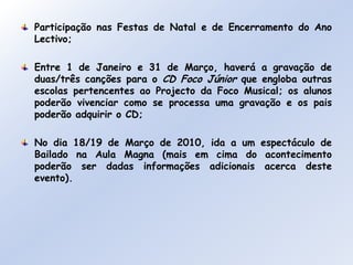 Participação nas Festas de Natal e de Encerramento do Ano Lectivo;Entre 1 de Janeiro e 31 de Março, haverá a gravação de duas/três canções para o CD Foco Júnior que engloba outras escolas pertencentes ao Projecto da Foco Musical; os alunos poderão vivenciar como se processa uma gravação e os pais poderão adquirir o CD;No dia 18/19 de Março de 2010, ida a um espectáculo de Bailado na Aula Magna (mais em cima do acontecimento poderão ser dadas informações adicionais acerca deste evento).