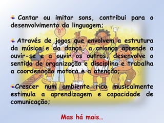  Cantar ou imitar sons, contribui para o desenvolvimento da linguagem;Através de jogos que envolvem a estrutura da música e da dança, a criança aprende a ouvir-se e a ouvir os outros, desenvolve o sentido de organização e disciplina e trabalha a coordenação motora e a atenção;Crescer num ambiente rico musicalmente estimula a aprendizagem e capacidade de comunicação;Mas há mais…