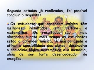 Segundo estudos já realizados, foi possível concluir o seguinte:Os estudante que aprendem música têm melhores resultados em leitura e matemática. Os resultados são  mais alargados quanto mais tempo os estudantes estão a aprender música. A música ajuda a afinar a sensibilidade dos alunos, desenvolve o raciocínio lógico-matemático e a memória, além de ser forte desencadeador de emoções;