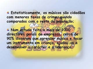  Estatisticamente, os músicos são cidadãos com menores taxas de crime, quando comparados com o resto da população; Num estudo feito a mais de 1000 directores gerais de empresas, cerca de 90% disseram que aprender música e tocar um instrumento em criança, ajudou-os a desenvolver o carácter e a liderança.