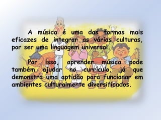	A música é uma das formas mais eficazes de integrar as várias culturas, por ser uma linguagem universal.	Por isso, aprender música pode também ajudar no currículo, já que demonstra uma aptidão para funcionar em ambientes culturalmente diversificados.
