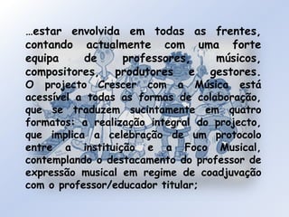 …estar envolvida em todas as frentes, contando actualmente com uma forte equipa de professores, músicos, compositores, produtores e gestores.O projecto Crescer com a Música está acessível a todas as formas de colaboração, que se traduzem sucintamente em quatro formatos: a realização integral do projecto, que implica a celebração de um protocolo entre a instituição e a Foco Musical, contemplando o destacamento do professor de expressão musical em regime de coadjuvação com o professor/educador titular; 