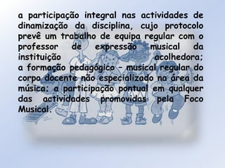 a participação integral nas actividades de dinamização da disciplina, cujo protocolo prevê um trabalho de equipa regular com o professor de expressão musical da instituição acolhedora; a formação pedagógico – musical regular do corpo docente não especializado na área da música; a participação pontual em qualquer das actividades promovidas pela Foco Musical.