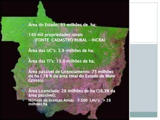  Área do Estado: 93 milhões de ha;
 140 mil propriedades rurais
(FONTE CADASTRO RURAL – INCRA)
 Área das UC’s: 3.9 milhões de ha;
 Área das TI’s: 13.9 milhões de ha;
 Área passível de Licenciamento: 73 milhões
de ha ( 78 % da área total do Estado de Mato
Grosso)
 Área Licenciada: 28 milhões de ha (38,3% da
área passível);
 Número de licenças Ativas 7.500 LAU’s  28
milhões ha
 