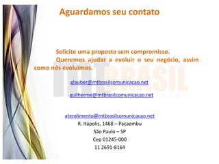 Aguardamos seu contato



      Solicite uma proposta sem compromisso.
      Queremos ajudar a evoluir o seu negócio, assim
como nós evoluímos.

           glauber@mtbrasilcomunicacao.net

           guilherme@mtbrasilcomunicacao.net


         atendimento@mtbrasilcomunicacao.net
              R. Itápolis, 1468 – Pacaembu
                      São Paulo – SP
                     Cep 01245-000
                      11 2691-8164
 