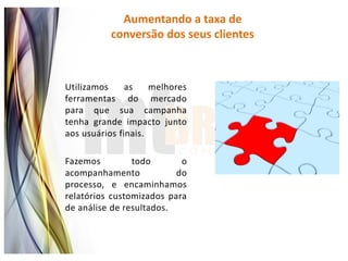 Aumentando a taxa de
          conversão dos seus clientes



Utilizamos     as    melhores
ferramentas do mercado
para que sua campanha
tenha grande impacto junto
aos usuários finais.

Fazemos         todo       o
acompanhamento            do
processo, e encaminhamos
relatórios customizados para
de análise de resultados.
 