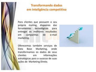 Transformando dados
       em inteligência competitiva


Para clientes que possuem o seu
próprio mailing, dispomos das
ferramentas tecnológicas para
entregar os melhores resultados
em     campanhas     de   e-mail
marketing.

Oferecemos também serviços de
Data Base Marketing, onde
transformamos os dados de seus
clientes      em       informações
estratégicas para o sucesso de suas
ações de Marketing Direto.
 