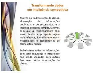 Transformando dados
      em inteligência competitiva

Através da padronização de dados,
eliminação      de      informações
duplicadas e desencontradas, e a
inserção de novos campos, fazemos
com que o relacionamento com
seus clientes e prospects sejam
mais efetivos, identificando novas
necessidades e atendendo-as de
forma diferenciada.

Trabalhamos todas as informações
com total segurança e integridade
não sendo utilizadas para outros
fins sem prévia autorização do
cliente.
 