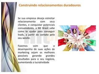 Construindo relacionamentos duradouros


Se sua empresa deseja estreitar
relacionamento      com     seus
clientes, e conquistar potenciais
consumidores, a Mt Brasil sabe
como te ajudar para conseguir
leads, a partir do contato pelo
seu wesite.

Fazemos      com      que     o
desempenho de suas ações de
marketing sejam os melhores
possíveis   gerando     grandes
resultados para o seu negócio,
aumentando a lucratividade
 