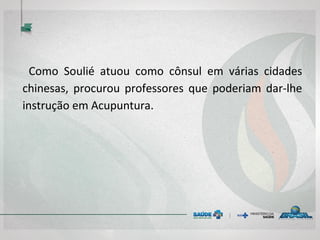  
Como Soulié atuou como cônsul em várias cidades
chinesas, procurou professores que poderiam dar-lhe
instrução em Acupuntura.
 