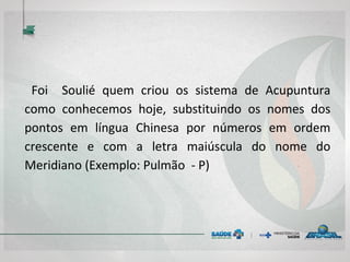 Foi Soulié quem criou os sistema de Acupuntura
como conhecemos hoje, substituindo os nomes dos
pontos em língua Chinesa por números em ordem
crescente e com a letra maiúscula do nome do
Meridiano (Exemplo: Pulmão - P)
 