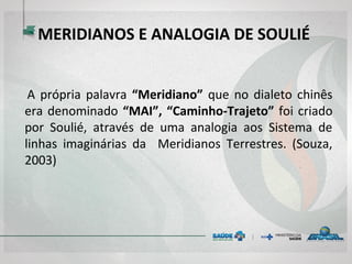 MERIDIANOS E ANALOGIA DE SOULIÉ
A própria palavra “Meridiano” que no dialeto chinês
era denominado “MAI”, “Caminho-Trajeto” foi criado
por Soulié, através de uma analogia aos Sistema de
linhas imaginárias da Meridianos Terrestres. (Souza,
2003)
 