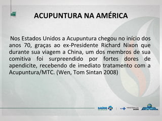 ACUPUNTURA NA AMÉRICA
Nos Estados Unidos a Acupuntura chegou no início dos
anos 70, graças ao ex-Presidente Richard Nixon que
durante sua viagem a China, um dos membros de sua
comitiva foi surpreendido por fortes dores de
apendicite, recebendo de imediato tratamento com a
Acupuntura/MTC. (Wen, Tom Sintan 2008)
 