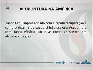 ACUPUNTURA NA AMÉRICA
Nixon ficou impressionado com a rápida recuperação e
como o sistema de saúde chinês usava a Acupuntura
com tanta eficácia, inclusive como anestésico em
algumas cirurgias.
 