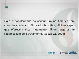 Hoje a popularidade da acupuntura na América tem
crescido a cada ano. São vários hospitais, clínicas e spas
que oferecem este tratamento. Alguns seguros de
saúde pagam pelo tratamento. (Souza, J.L. 2004)
 