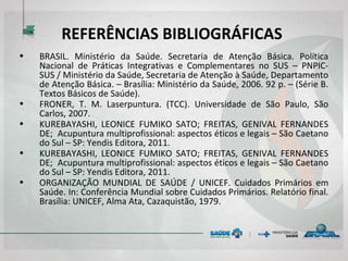 REFERÊNCIAS BIBLIOGRÁFICAS
• BRASIL. Ministério da Saúde. Secretaria de Atenção Básica. Política
Nacional de Práticas Integrativas e Complementares no SUS – PNPIC-
SUS / Ministério da Saúde, Secretaria de Atenção à Saúde, Departamento
de Atenção Básica. – Brasília: Ministério da Saúde, 2006. 92 p. – (Série B.
Textos Básicos de Saúde).
• FRONER, T. M. Laserpuntura. (TCC). Universidade de São Paulo, São
Carlos, 2007.
• KUREBAYASHI, LEONICE FUMIKO SATO; FREITAS, GENIVAL FERNANDES
DE; Acupuntura multiprofissional: aspectos éticos e legais – São Caetano
do Sul – SP: Yendis Editora, 2011.
• KUREBAYASHI, LEONICE FUMIKO SATO; FREITAS, GENIVAL FERNANDES
DE; Acupuntura multiprofissional: aspectos éticos e legais – São Caetano
do Sul – SP: Yendis Editora, 2011.
• ORGANIZAÇÃO MUNDIAL DE SAÚDE / UNICEF. Cuidados Primários em
Saúde. In: Conferência Mundial sobre Cuidados Primários. Relatório final.
Brasília: UNICEF, Alma Ata, Cazaquistão, 1979.
 