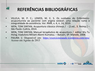 REFERÊNCIAS BIBLIOGRÁFICAS
• VILLELA, M. P. C.; LEMOS, M. E. S. Os cuidados do Enfermeiro-
acupunturista ao paciente com angina estável: uma relação rumo à
integralidade da assistência. Ver. RMR, v. 4, n. 14, 2010.
• WEN, TOM SINTAN; Acupuntura clássica chinesa / - [2.ed., 3. Reimp.] –
São Paulo: Cultrix, 2014.
• WEN, TOM SINTAN; Manual terapêutico de acupuntura / editor Wu Tu
Hsing; tradutora Míriam Akemi Kumatsu. – Barueri, SP: Manole, 2008.
• FIGURA 1: Disponível em: https://exercicioesaude.wordpress.com/oms/
Acesso em Agosto de 2015
 