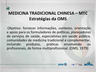 MEDICINA TRADICIONAL CHINESA – MTC
Estratégias da OMS
Objetivo: fornecer informações, contexto, orientação
e apoio para os formuladores de políticas, planejadores
de serviços de saúde, especialistas em saúde pública,
comunidades de medicina tradicional e complementar,
incluindo produtos, práticas envolvendo os
profissionais, de forma multiprofissional. (OMS, 1979)
 
