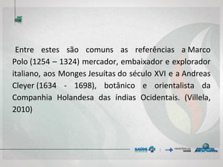 Entre estes são comuns as referências a Marco
Polo (1254 – 1324) mercador, embaixador e explorador
italiano, aos Monges Jesuítas do século XVI e a Andreas
Cleyer (1634 - 1698), botânico e orientalista da
Companhia Holandesa das índias Ocidentais. (Villela,
2010)
 
 